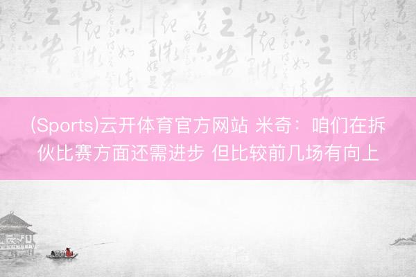 (Sports)云开体育官方网站 米奇:咱们在拆伙比赛方面还需进步 但比较前几场有向上