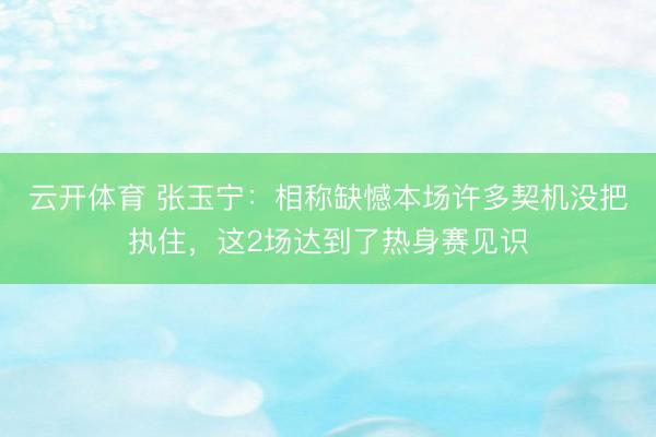 云开体育 张玉宁：相称缺憾本场许多契机没把执住，这2场达到了热身赛见识