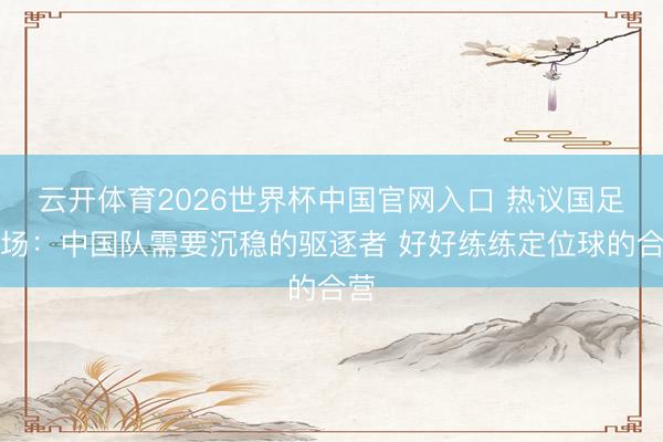 云开体育2026世界杯中国官网入口 热议国足全场:中国队需要沉稳的驱逐者 好好练练定位球的合营
