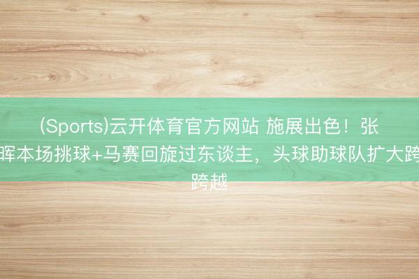(Sports)云开体育官方网站 施展出色!张瑷晖本场挑球+马赛回旋过东谈主,头球助球队扩大跨越