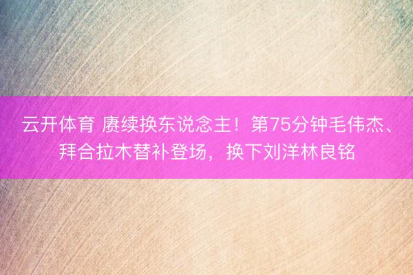 云开体育 赓续换东说念主！第75分钟毛伟杰、拜合拉木替补登场，换下刘洋林良铭