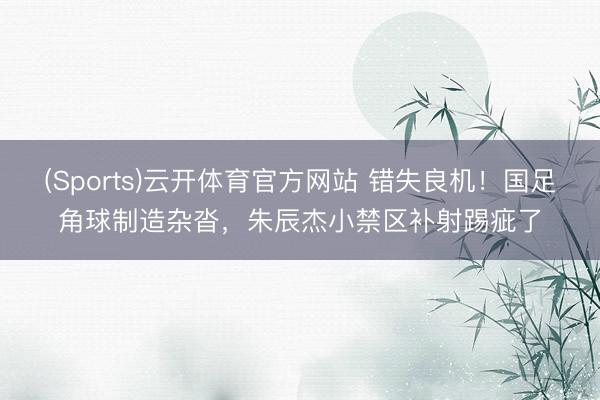(Sports)云开体育官方网站 错失良机！国足角球制造杂沓，朱辰杰小禁区补射踢疵了