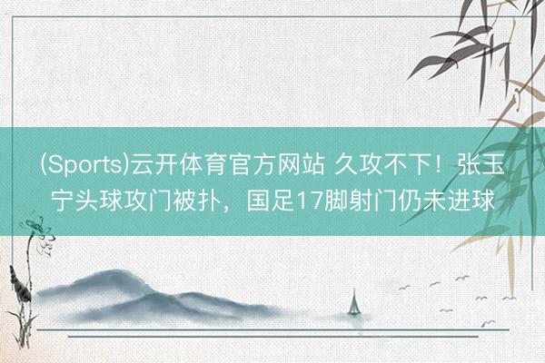 (Sports)云开体育官方网站 久攻不下！张玉宁头球攻门被扑，国足17脚射门仍未进球