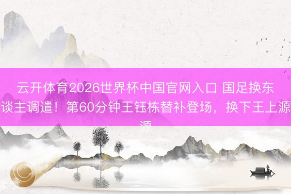 云开体育2026世界杯中国官网入口 国足换东谈主调遣！第60分钟王钰栋替补登场，换下王上源