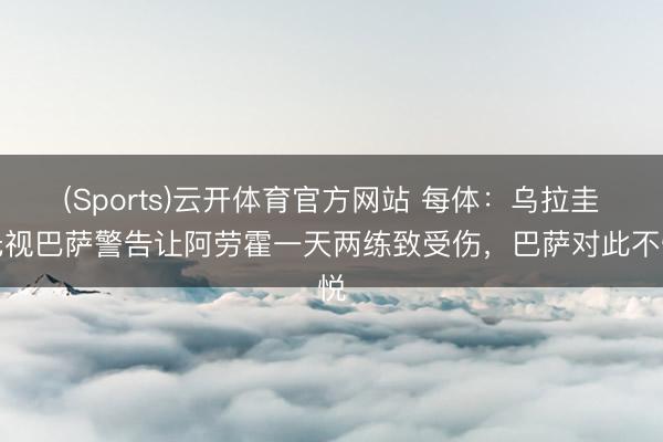 (Sports)云开体育官方网站 每体：乌拉圭无视巴萨警告让阿劳霍一天两练致受伤，巴萨对此不悦