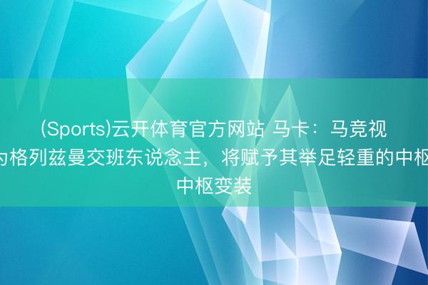(Sports)云开体育官方网站 马卡：马竞视B席为格列兹曼交班东说念主，将赋予其举足轻重的中枢变装