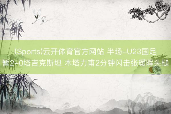 (Sports)云开体育官方网站 半场-U23国足暂2-0塔吉克斯坦 木塔力甫2分钟闪击张瑷晖头槌