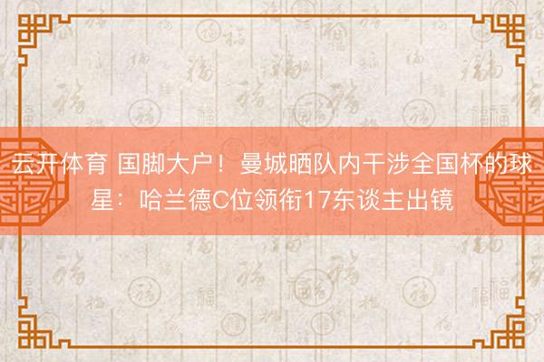 云开体育 国脚大户！曼城晒队内干涉全国杯的球星：哈兰德C位领衔17东谈主出镜