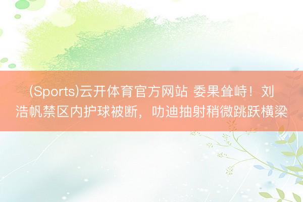 (Sports)云开体育官方网站 委果耸峙！刘浩帆禁区内护球被断，叻迪抽射稍微跳跃横梁