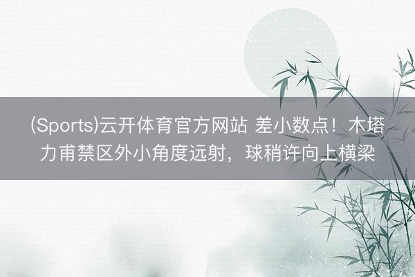 (Sports)云开体育官方网站 差小数点！木塔力甫禁区外小角度远射，球稍许向上横梁