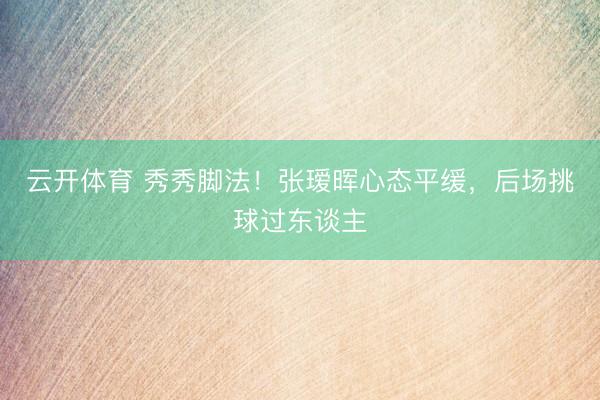云开体育 秀秀脚法！张瑷晖心态平缓，后场挑球过东谈主