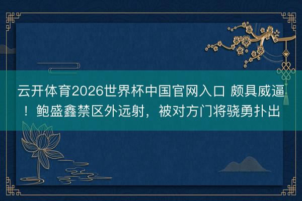 云开体育2026世界杯中国官网入口 颇具威逼！鲍盛鑫禁区外远射，被对方门将骁勇扑出