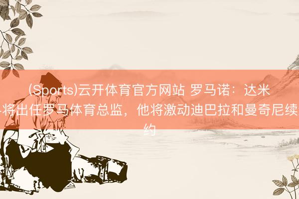 (Sports)云开体育官方网站 罗马诺：达米科将出任罗马体育总监，他将激动迪巴拉和曼奇尼续约