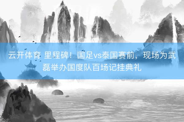云开体育 里程碑!国足vs泰国赛前,现场为武磊举办国度队百场记挂典礼