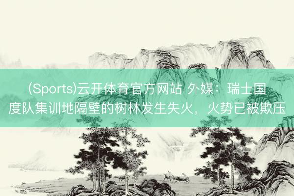 (Sports)云开体育官方网站 外媒：瑞士国度队集训地隔壁的树林发生失火，火势已被欺压