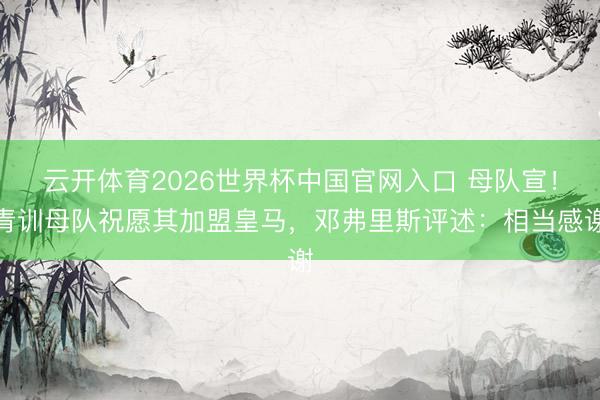 云开体育2026世界杯中国官网入口 母队宣！青训母队祝愿其加盟皇马，邓弗里斯评述：相当感谢