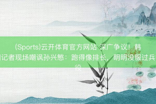 (Sports)云开体育官方网站 深广争议！韩国记者现场嘲讽孙兴慜：跑得像排长，明明没服过兵役