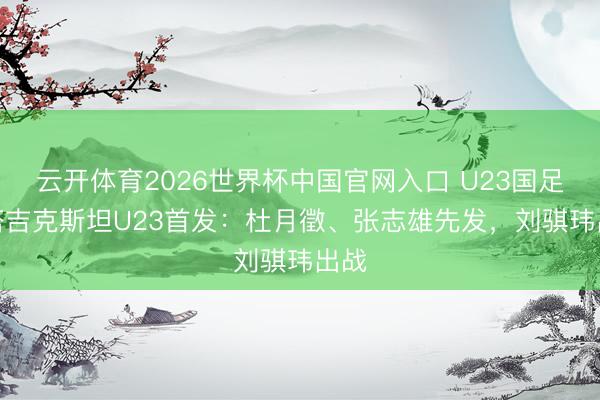 云开体育2026世界杯中国官网入口 U23国足vs塔吉克斯坦U23首发：杜月徵、张志雄先发，刘骐玮出战