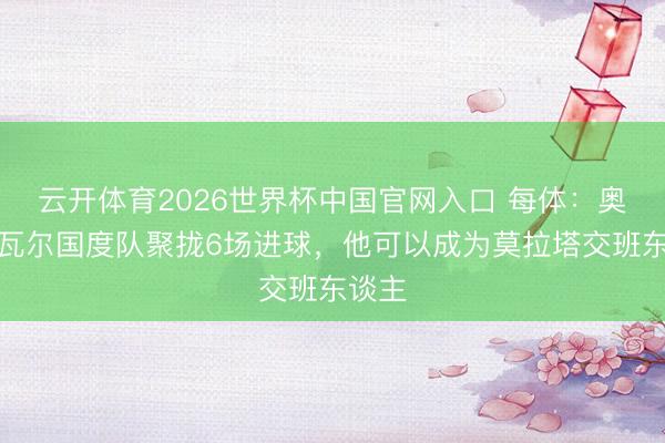 云开体育2026世界杯中国官网入口 每体：奥亚萨瓦尔国度队聚拢6场进球，他可以成为莫拉塔交班东谈主