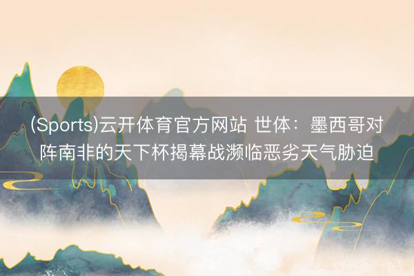 (Sports)云开体育官方网站 世体：墨西哥对阵南非的天下杯揭幕战濒临恶劣天气胁迫