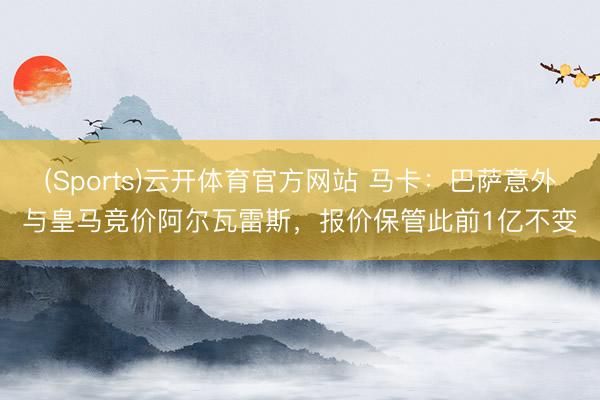 (Sports)云开体育官方网站 马卡：巴萨意外与皇马竞价阿尔瓦雷斯，报价保管此前1亿不变