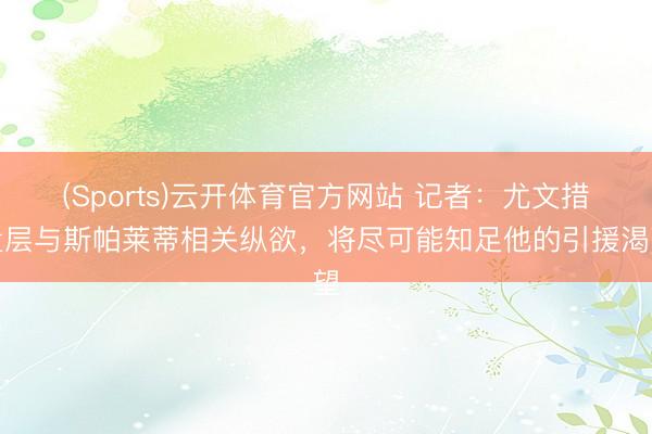 (Sports)云开体育官方网站 记者：尤文措置层与斯帕莱蒂相关纵欲，将尽可能知足他的引援渴望
