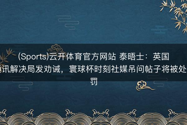 (Sports)云开体育官方网站 泰晤士：英国通讯解决局发劝诫，寰球杯时刻社媒吊问帖子将被处罚