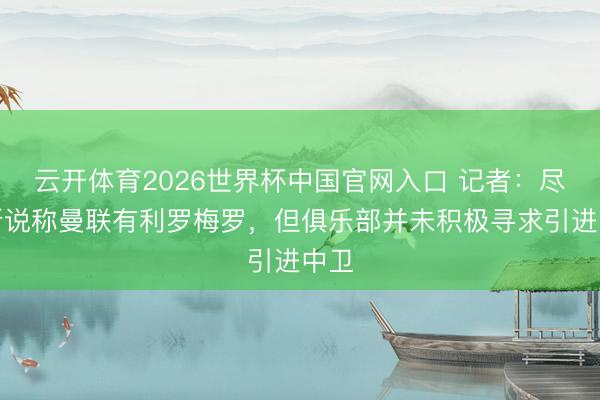 云开体育2026世界杯中国官网入口 记者：尽管听说称曼联有利罗梅罗，但俱乐部并未积极寻求引进中卫
