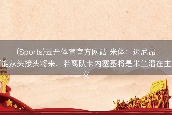 (Sports)云开体育官方网站 米体：迈尼昂可能从头接头将来，若离队卡内塞基将是米兰潜在主义