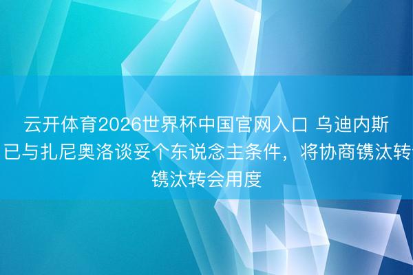 云开体育2026世界杯中国官网入口 乌迪内斯总监：已与扎尼奥洛谈妥个东说念主条件，将协商镌汰转会用度