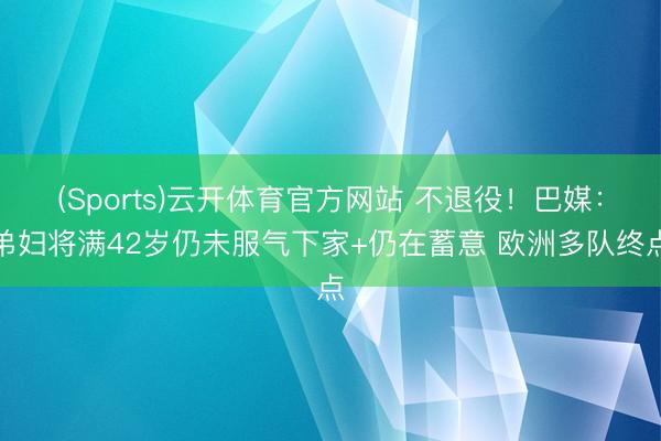 (Sports)云开体育官方网站 不退役！巴媒：弟妇将满42岁仍未服气下家+仍在蓄意 欧洲多队终点