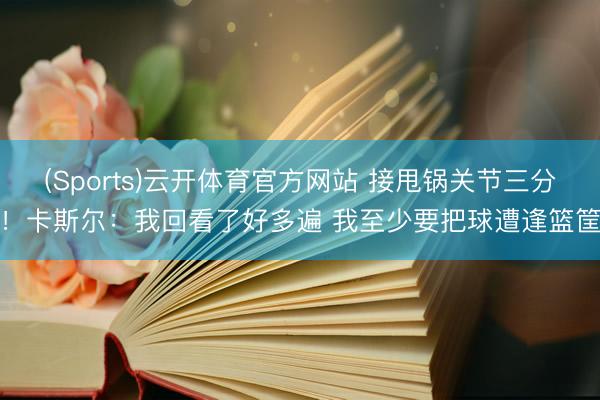 (Sports)云开体育官方网站 接甩锅关节三分!卡斯尔:我回看了好多遍 我至少要把球遭逢篮筐