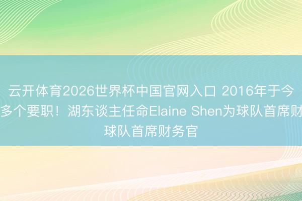 云开体育2026世界杯中国官网入口 2016年于今担任多个要职！湖东谈主任命Elaine Shen为球队首席财务官