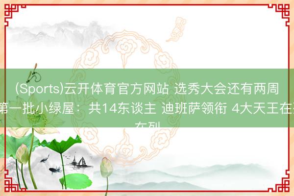(Sports)云开体育官方网站 选秀大会还有两周~第一批小绿屋：共14东谈主 迪班萨领衔 4大天王在列