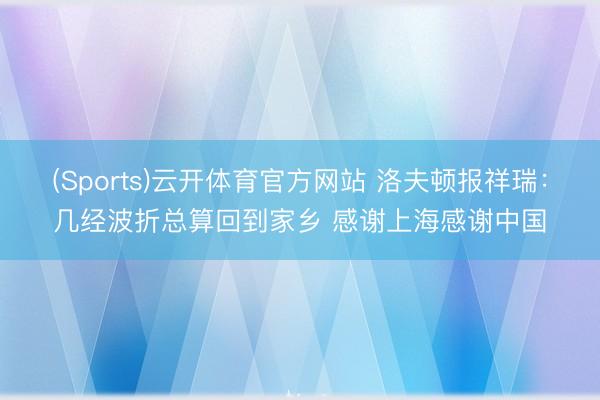 (Sports)云开体育官方网站 洛夫顿报祥瑞：几经波折总算回到家乡 感谢上海感谢中国
