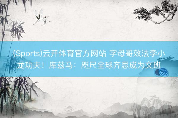 (Sports)云开体育官方网站 字母哥效法李小龙功夫！库兹马：咫尺全球齐思成为文班