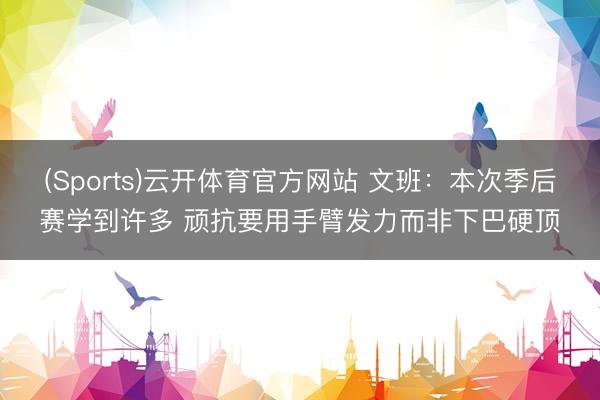 (Sports)云开体育官方网站 文班：本次季后赛学到许多 顽抗要用手臂发力而非下巴硬顶