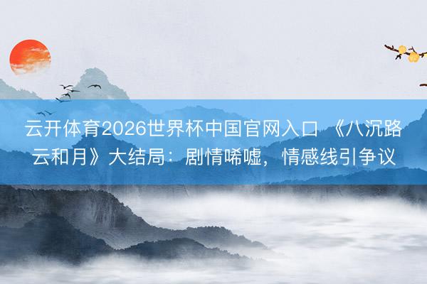 云开体育2026世界杯中国官网入口 《八沉路云和月》大结局：剧情唏嘘，情感线引争议