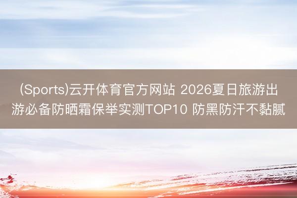 (Sports)云开体育官方网站 2026夏日旅游出游必备防晒霜保举实测TOP10 防黑防汗不黏腻