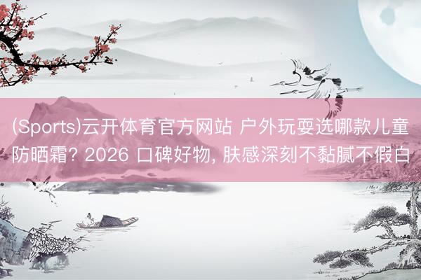 (Sports)云开体育官方网站 户外玩耍选哪款儿童防晒霜? 2026 口碑好物, 肤感深刻不黏腻不假白
