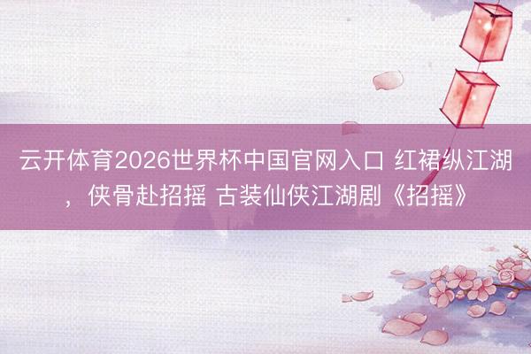 云开体育2026世界杯中国官网入口 红裙纵江湖，侠骨赴招摇 古装仙侠江湖剧《招摇》