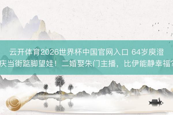 云开体育2026世界杯中国官网入口 64岁庾澄庆当街踮脚望娃！二婚娶朱门主播，比伊能静幸福？