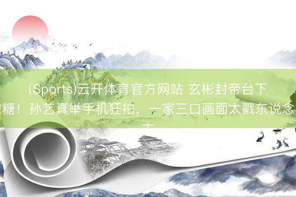 (Sports)云开体育官方网站 玄彬封帝台下撒糖！孙艺真举手机狂拍，一家三口画面太戳东说念主