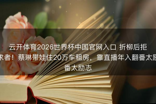 云开体育2026世界杯中国官网入口 折柳后拒追求者！蔡琳带娃住20万车租房，靠直播年入翻番太励志
