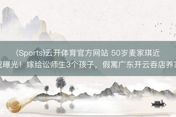 (Sports)云开体育官方网站 50岁麦家琪近况曝光！嫁给讼师生3个孩子，假寓广东开云吞店养家