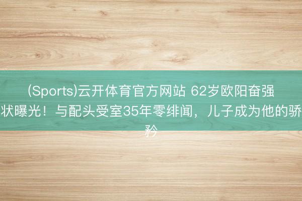 (Sports)云开体育官方网站 62岁欧阳奋强现状曝光！与配头受室35年零绯闻，儿子成为他的骄矜