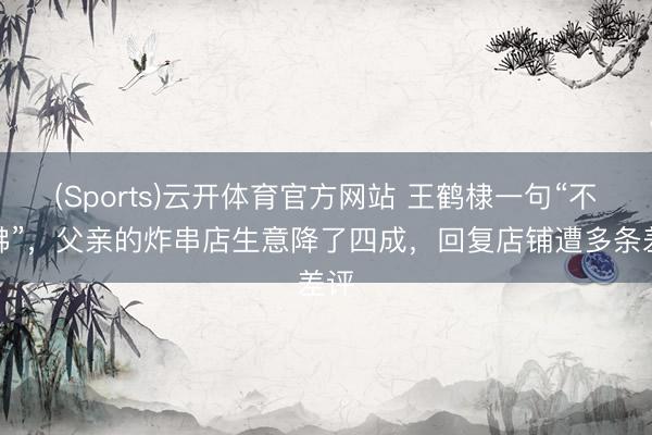 (Sports)云开体育官方网站 王鹤棣一句“不鼎沸”，父亲的炸串店生意降了四成，回复店铺遭多条差评