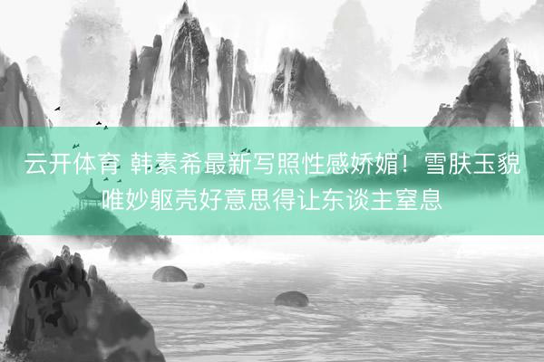 云开体育 韩素希最新写照性感娇媚!雪肤玉貌唯妙躯壳好意思得让东谈主窒息