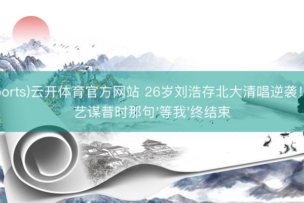 (Sports)云开体育官方网站 26岁刘浩存北大清唱逆袭！张艺谋昔时那句'等我'终结束