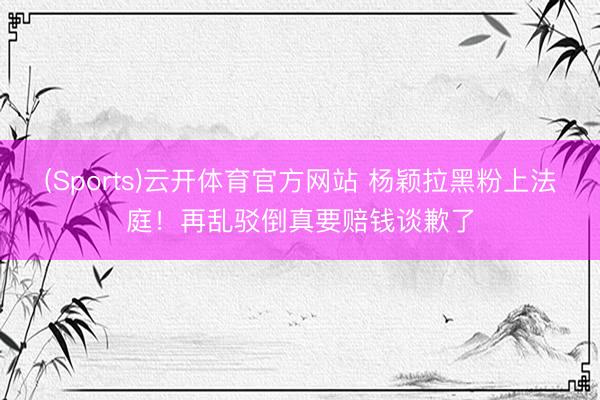 (Sports)云开体育官方网站 杨颖拉黑粉上法庭！再乱驳倒真要赔钱谈歉了